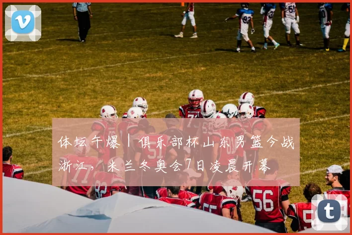 体坛午爆|俱乐部杯山东男篮今战浙江,米兰冬奥会7日凌晨开幕