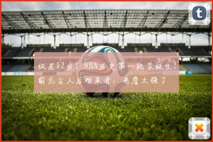 仅差12分！NBA历史第一纪录诞生！前无古人后难来者，老詹太强了