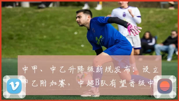 中甲、中乙升降级新规发布：设立甲乙附加赛，中超B队有望晋级中甲_联赛_赛季_名额
