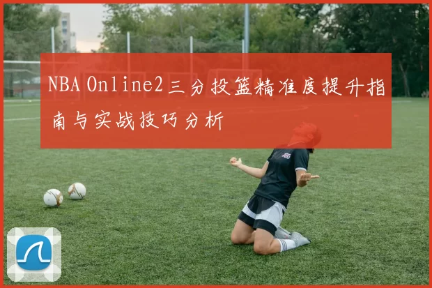 NBA Online2三分投篮精准度提升指南与实战技巧分析