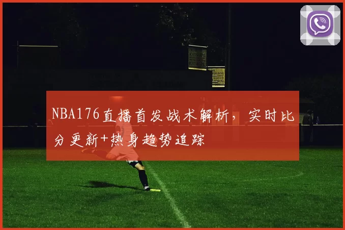 NBA176直播首发战术解析，实时比分更新+热身趋势追踪