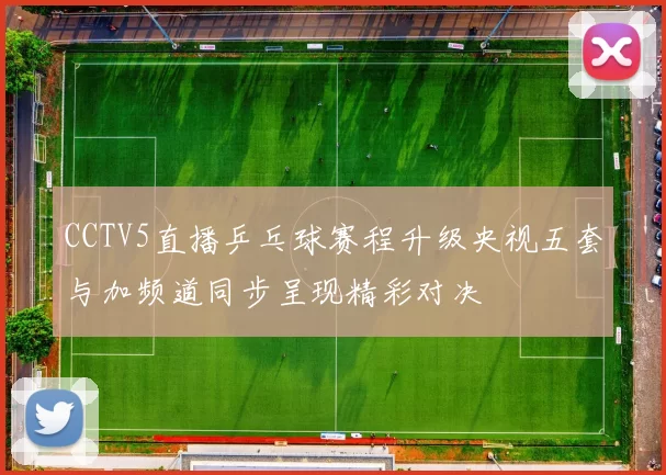 CCTV5直播乒乓球赛程升级央视五套与加频道同步呈现精彩对决