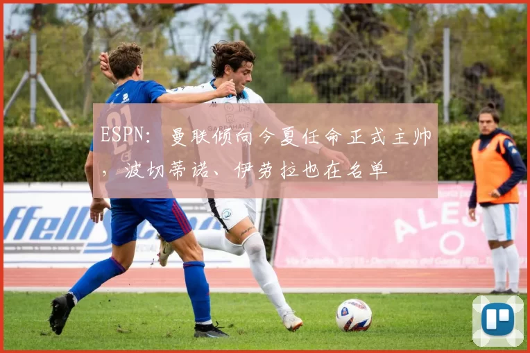 ESPN：曼联倾向今夏任命正式主帅，波切蒂诺、伊劳拉也在名单