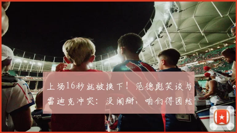 上场16秒就被换下!范德彪笑谈与雷迪克冲突:没闹掰,咱们得团结