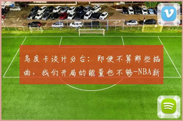 乌度卡谈计分台：即便不算那些插曲，我们开局的能量也不够-NBA新闻