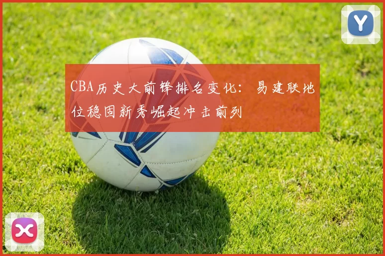 CBA历史大前锋排名变化:易建联地位稳固新秀崛起冲击前列