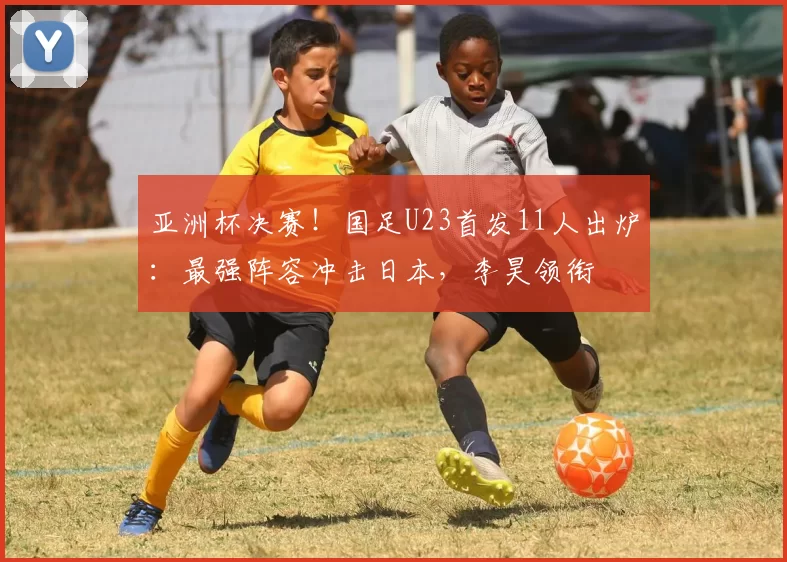 亚洲杯决赛！国足U23首发11人出炉：最强阵容冲击日本，李昊领衔