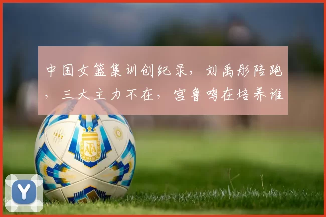 中国女篮集训创纪录，刘禹彤陪跑，三大主力不在，宫鲁鸣在培养谁