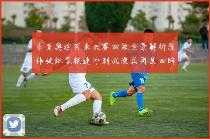 东京奥运百米决赛回放全景解析陈伟破纪录极速冲刺沉浸式再度回眸