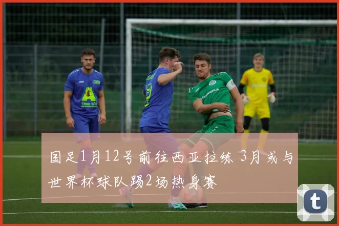 国足1月12号前往西亚拉练 3月或与世界杯球队踢2场热身赛