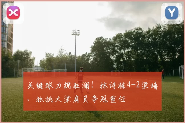 关键球力挽狂澜！林诗栋4-2梁靖崑，独挑大梁肩负争冠重任