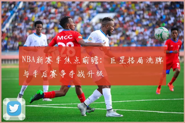 NBA新赛季焦点前瞻:巨星格局洗牌与季后赛争夺战升级
