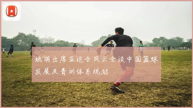 姚明出席亚运会风云会谈中国篮球发展及青训体系规划