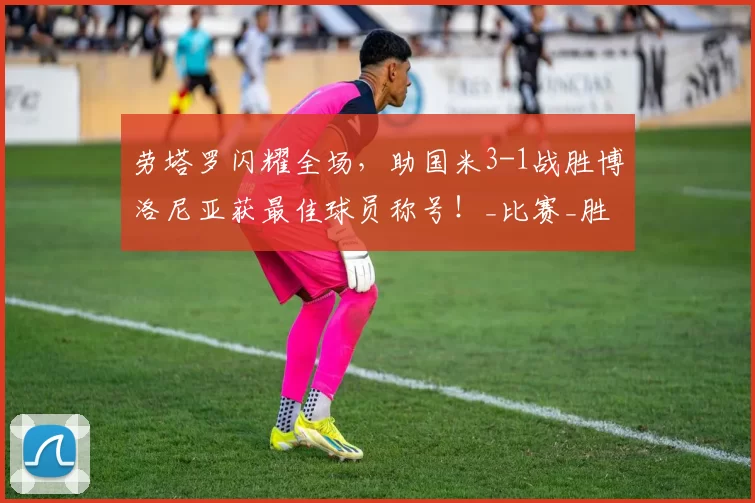 劳塔罗闪耀全场，助国米3-1战胜博洛尼亚获最佳球员称号！_比赛_胜利_赛季