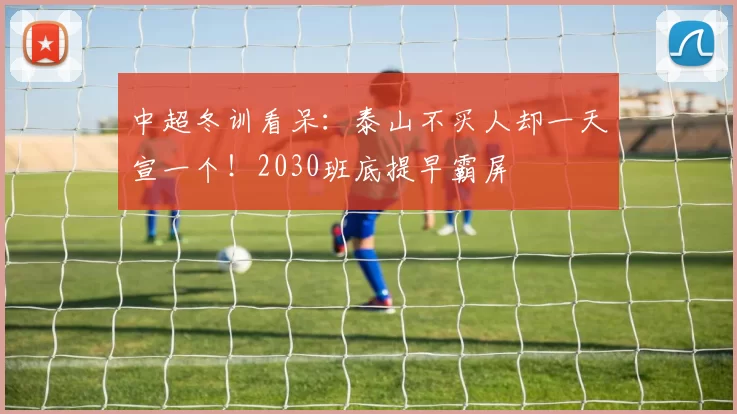 中超冬训看呆：泰山不买人却一天宣一个！2030班底提早霸屏