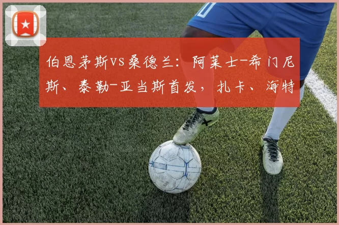 伯恩茅斯vs桑德兰：阿莱士-希门尼斯、泰勒-亚当斯首发，扎卡、海特勒伊达出战