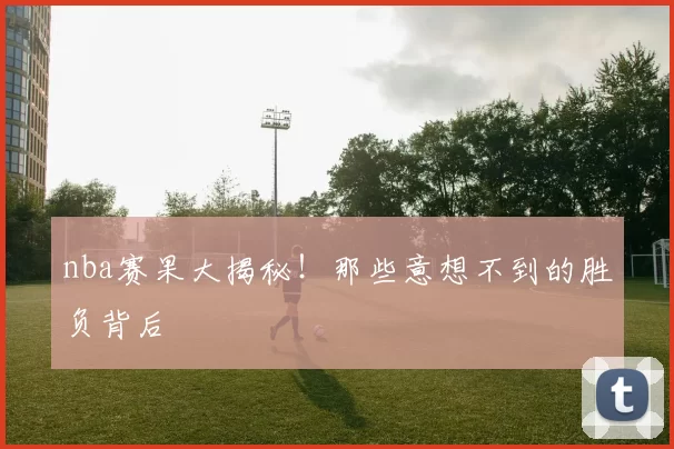 nba赛果大揭秘！那些意想不到的胜负背后