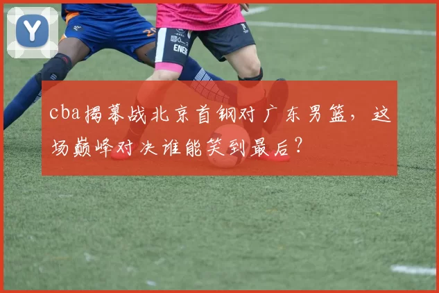 cba揭幕战北京首钢对广东男篮，这场巅峰对决谁能笑到最后？