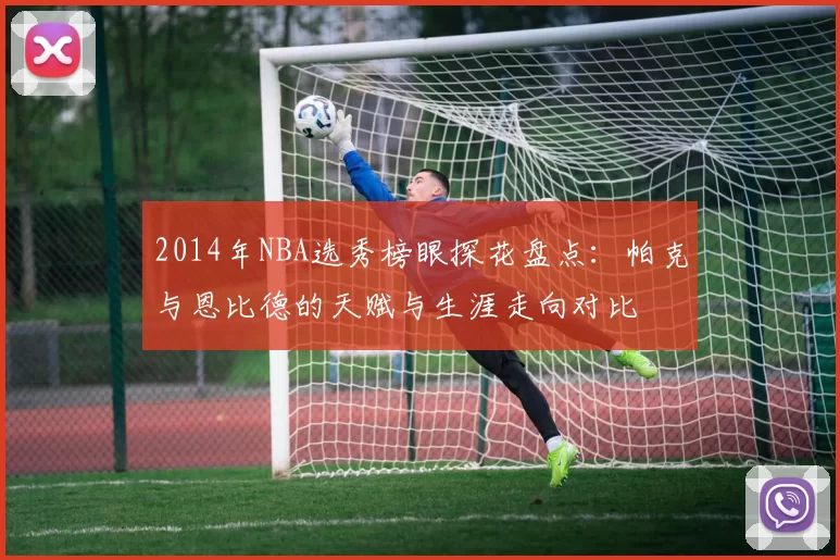 2014年NBA选秀榜眼探花盘点：帕克与恩比德的天赋与生涯走向对比