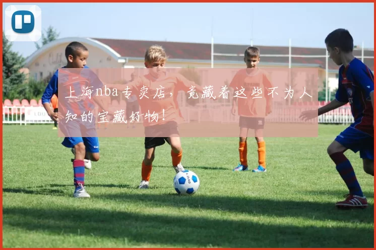 上海nba专卖店，竟藏着这些不为人知的宝藏好物！