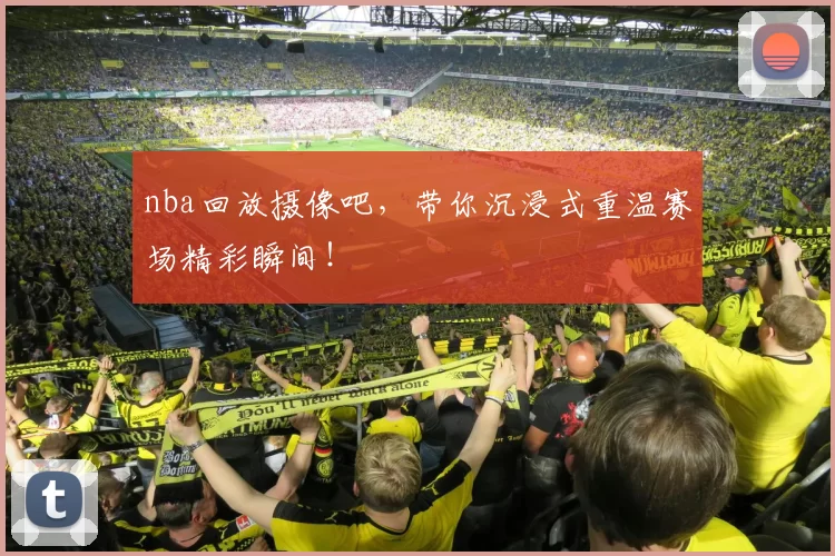 nba回放摄像吧,带你沉浸式重温赛场精彩瞬间!