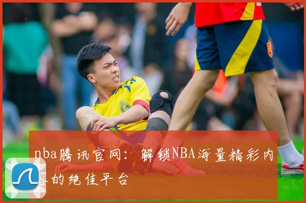 nba腾讯官网：解锁NBA海量精彩内容的绝佳平台