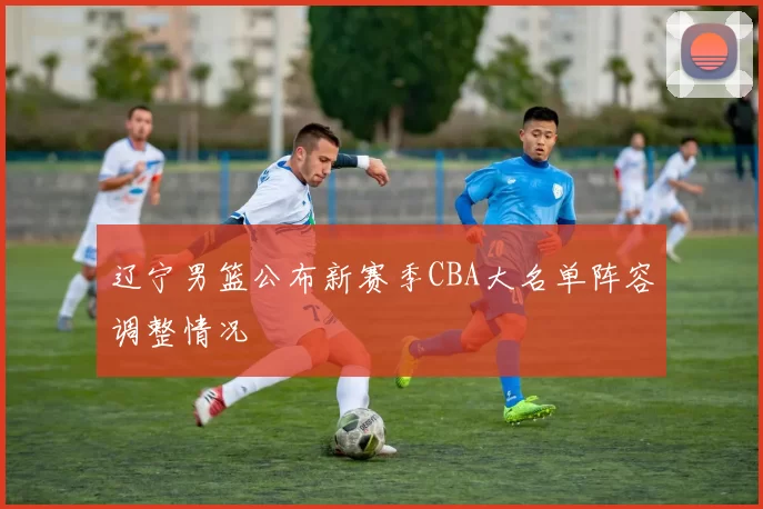 辽宁男篮公布新赛季CBA大名单阵容调整情况