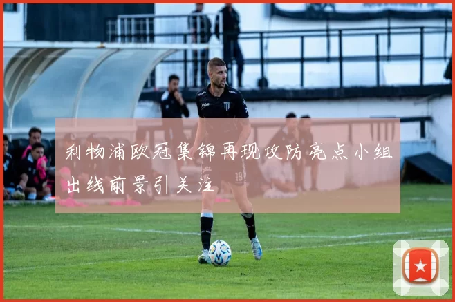 利物浦欧冠集锦再现攻防亮点小组出线前景引关注