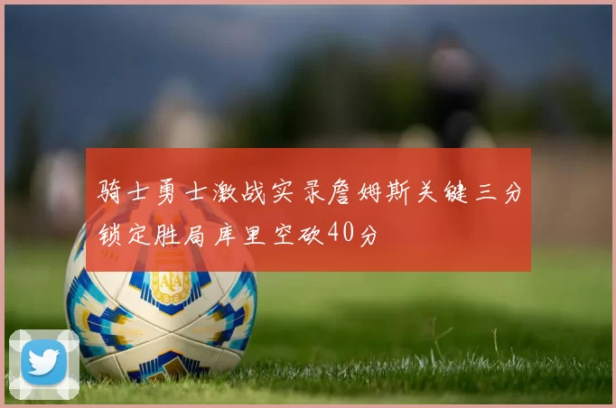 骑士勇士激战实录詹姆斯关键三分锁定胜局库里空砍40分