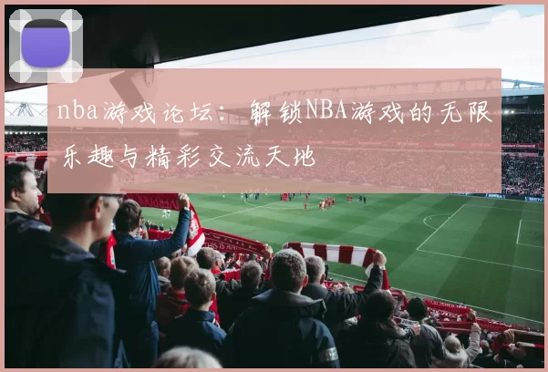 nba游戏论坛:解锁NBA游戏的无限乐趣与精彩交流天地