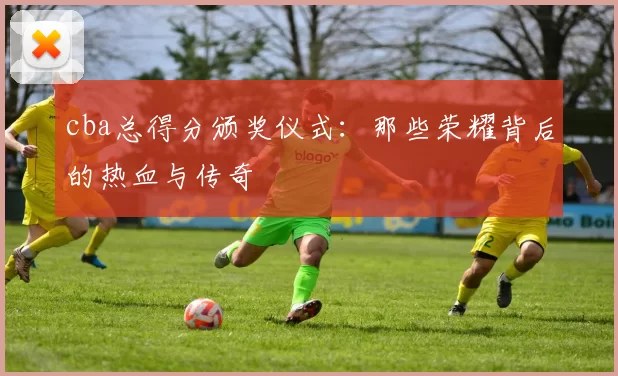 cba总得分颁奖仪式：那些荣耀背后的热血与传奇