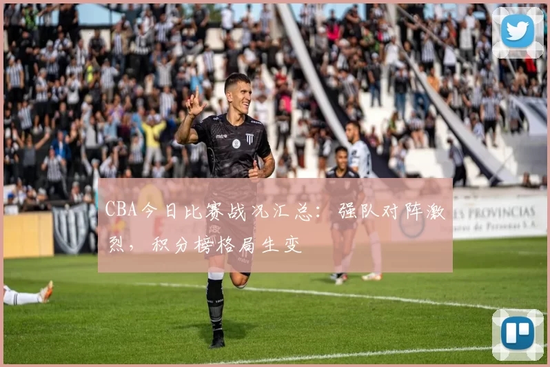 CBA今日比赛战况汇总:强队对阵激烈,积分榜格局生变