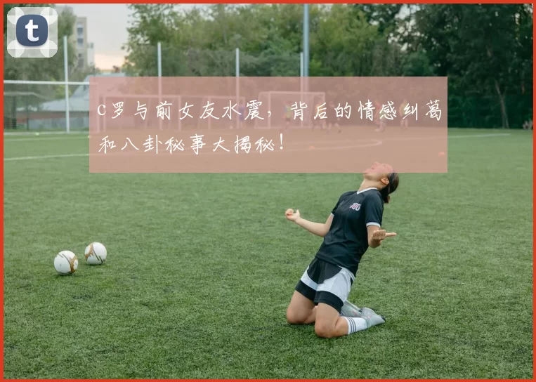 c罗与前女友水震，背后的情感纠葛和八卦秘事大揭秘！
