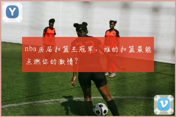 nba历届扣篮王冠军，谁的扣篮最能点燃你的激情？