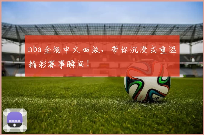 nba全场中文回放，带你沉浸式重温精彩赛事瞬间！