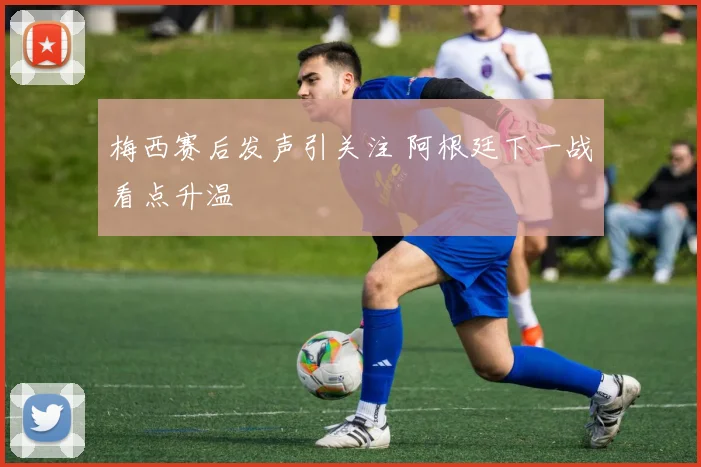 梅西赛后发声引关注 阿根廷下一战看点升温