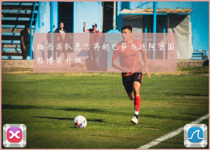 梅西离队悬念再起巴萨与迈阿密国际博弈升级