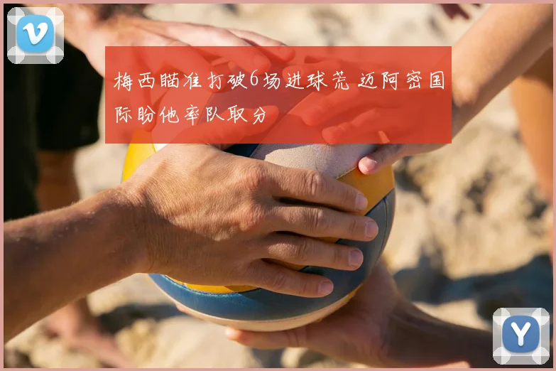 梅西瞄准打破6场进球荒 迈阿密国际盼他率队取分