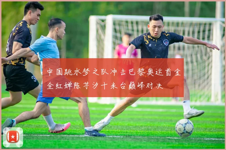 中国跳水梦之队冲击巴黎奥运首金全红婵陈芋汐十米台巅峰对决