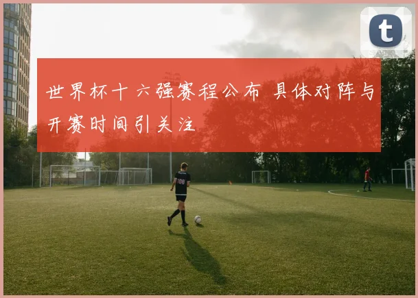 世界杯十六强赛程公布 具体对阵与开赛时间引关注