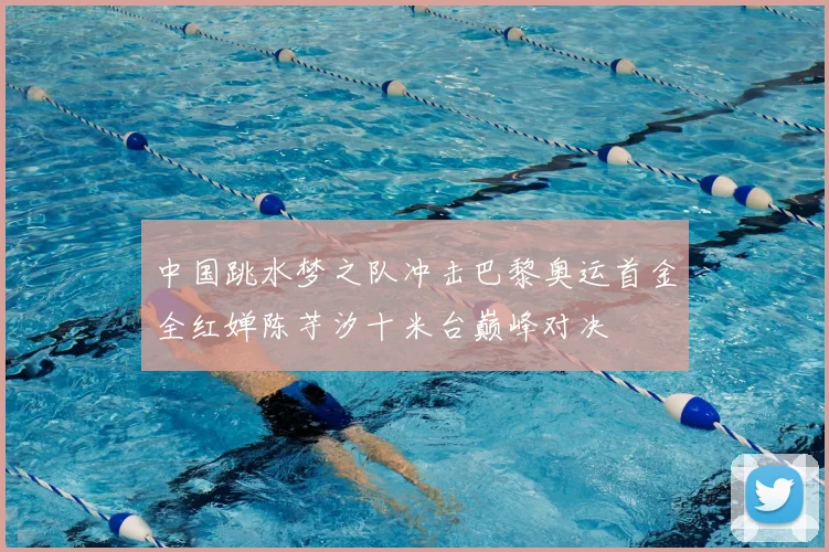 中国跳水梦之队冲击巴黎奥运首金全红婵陈芋汐十米台巅峰对决