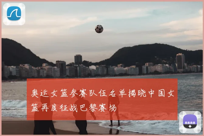奥运女篮参赛队伍名单揭晓中国女篮再度征战巴黎赛场