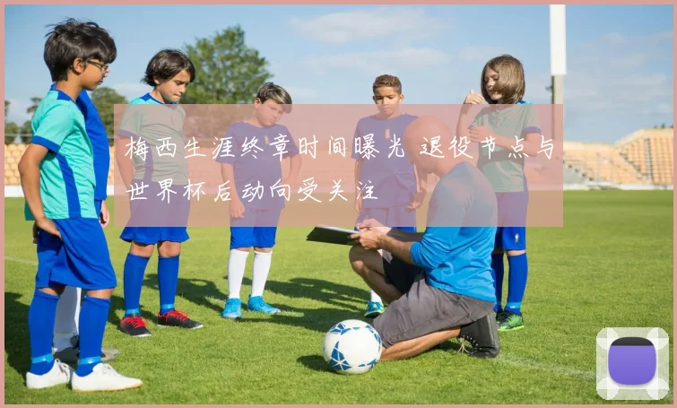 梅西生涯终章时间曝光 退役节点与世界杯后动向受关注