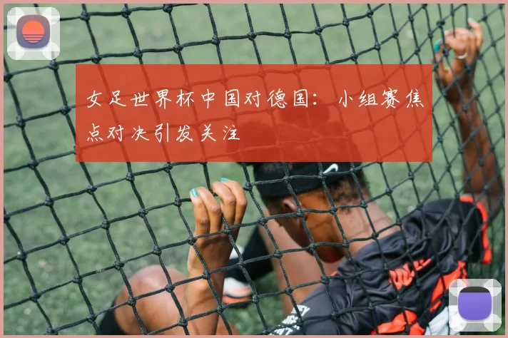 女足世界杯中国对德国：小组赛焦点对决引发关注