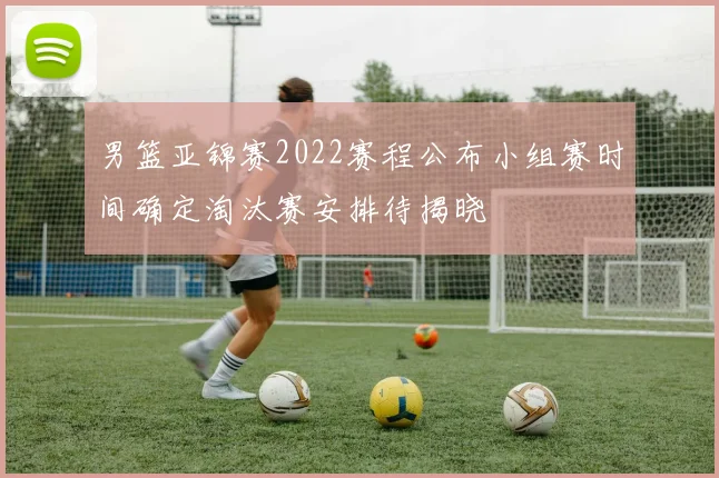 男篮亚锦赛2022赛程公布小组赛时间确定淘汰赛安排待揭晓